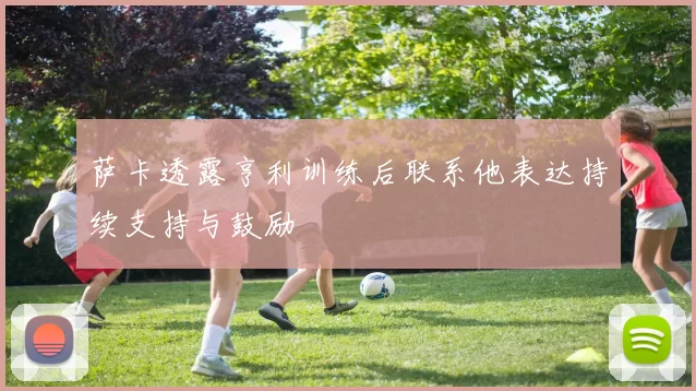 萨卡透露亨利训练后联系他表达持续支持与鼓励