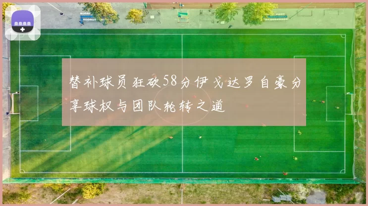 替补球员狂砍58分伊戈达罗自豪分享球权与团队轮转之道
