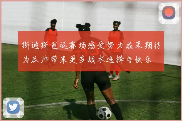 斯通斯重返赛场感受努力成果期待为瓜帅带来更多战术选择与快乐