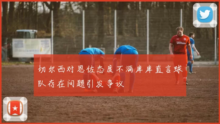 切尔西对恩佐态度不满库库直言球队存在问题引发争议