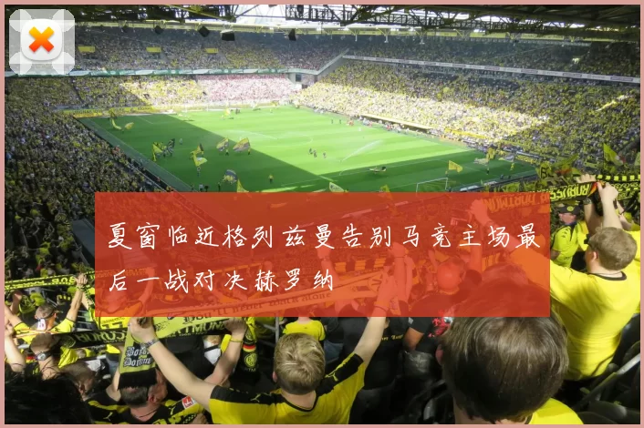 夏窗临近格列兹曼告别马竞主场最后一战对决赫罗纳