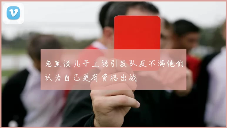 老里谈儿子上场引发队友不满他们认为自己更有资格出战