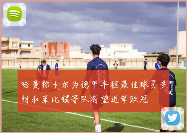 哈曼称卡尔为德甲半程最佳球员多特和莱比锡等队有望进军欧冠