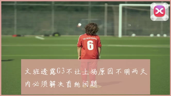 文班透露G3不让上场原因不明两天内必须解决首轮问题