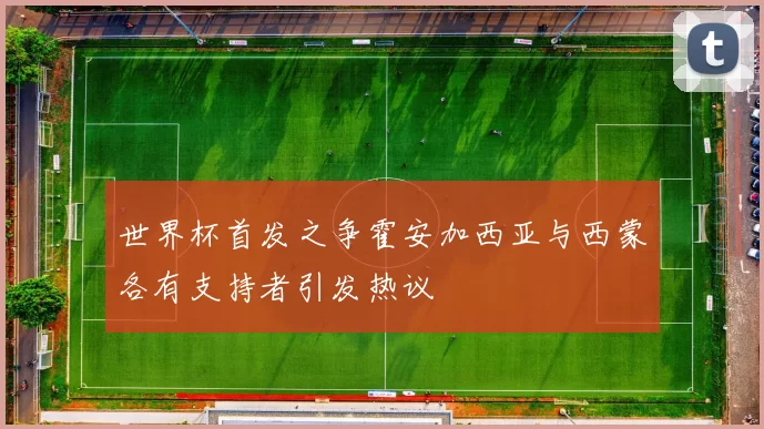 世界杯首发之争霍安加西亚与西蒙各有支持者引发热议