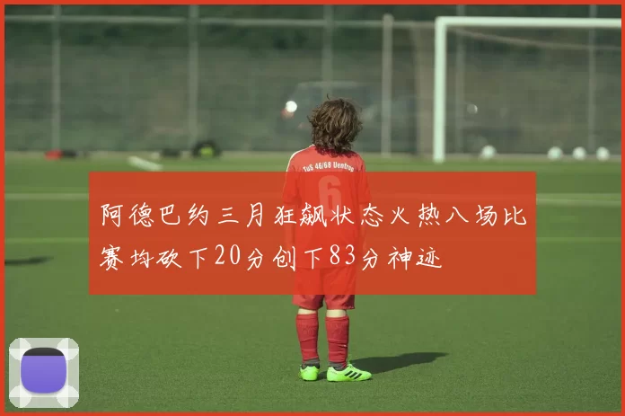 阿德巴约三月狂飙状态火热八场比赛均砍下20分创下83分神迹