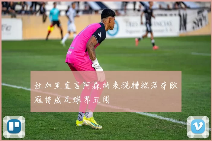 杜加里直言阿森纳表现糟糕若夺欧冠将成足球界丑闻