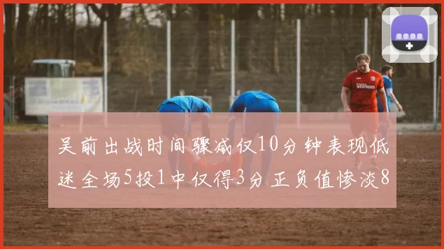 吴前出战时间骤减仅10分钟表现低迷全场5投1中仅得3分正负值惨淡8