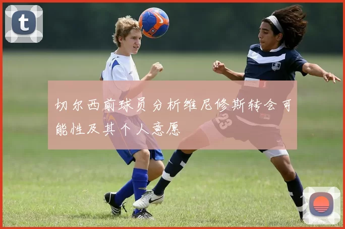 切尔西前球员分析维尼修斯转会可能性及其个人意愿