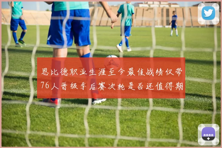 恩比德职业生涯至今最佳战绩仅带76人晋级季后赛次轮是否还值得期待