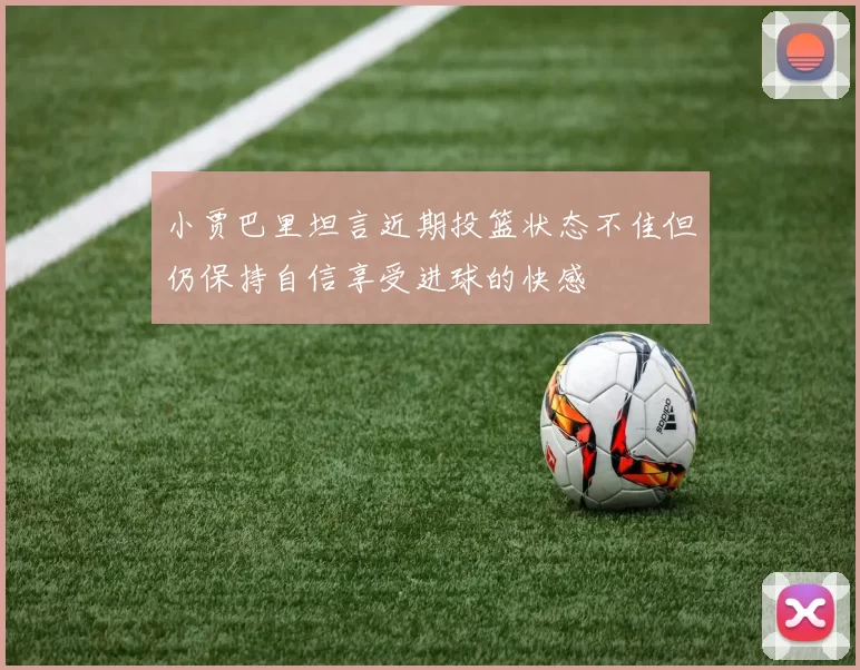 小贾巴里坦言近期投篮状态不佳但仍保持自信享受进球的快感