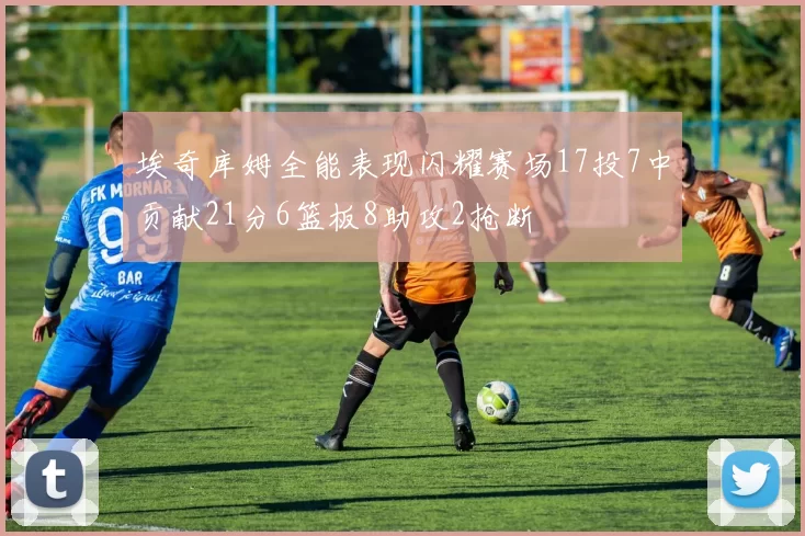 埃奇库姆全能表现闪耀赛场17投7中贡献21分6篮板8助攻2抢断
