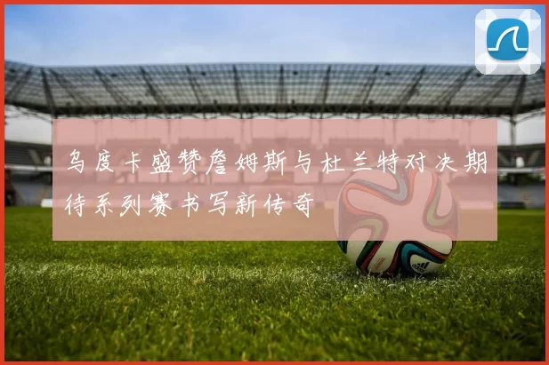乌度卡盛赞詹姆斯与杜兰特对决期待系列赛书写新传奇