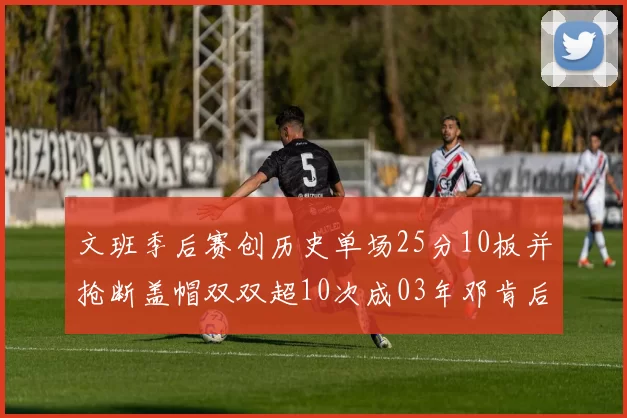 文班季后赛创历史单场25分10板并抢断盖帽双双超10次成03年邓肯后首人