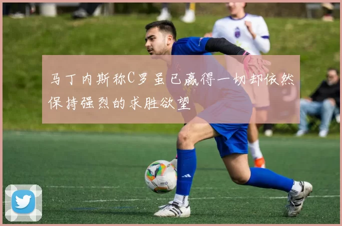 马丁内斯称C罗虽已赢得一切却依然保持强烈的求胜欲望