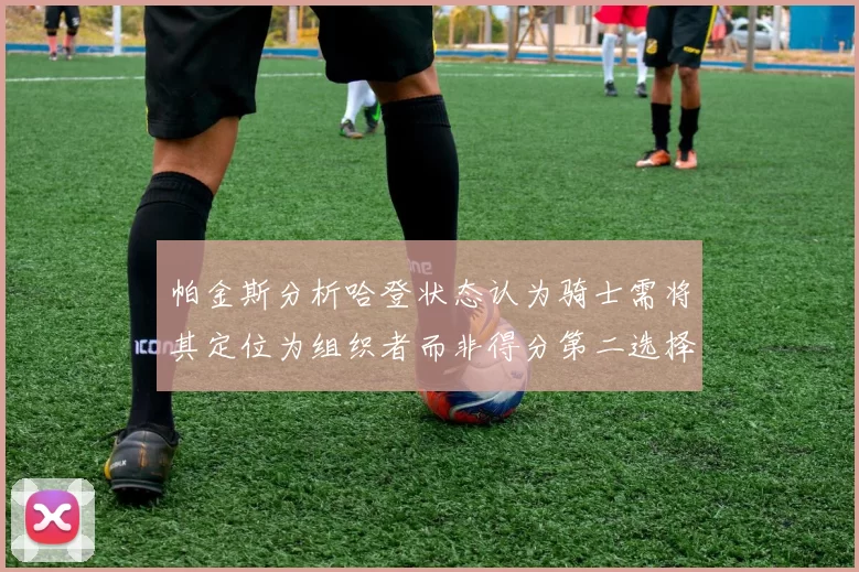 帕金斯分析哈登状态认为骑士需将其定位为组织者而非得分第二选择