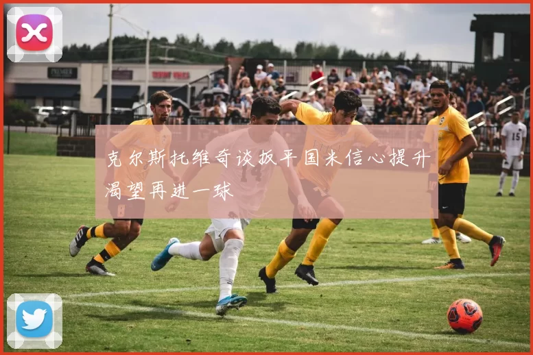 克尔斯托维奇谈扳平国米信心提升渴望再进一球