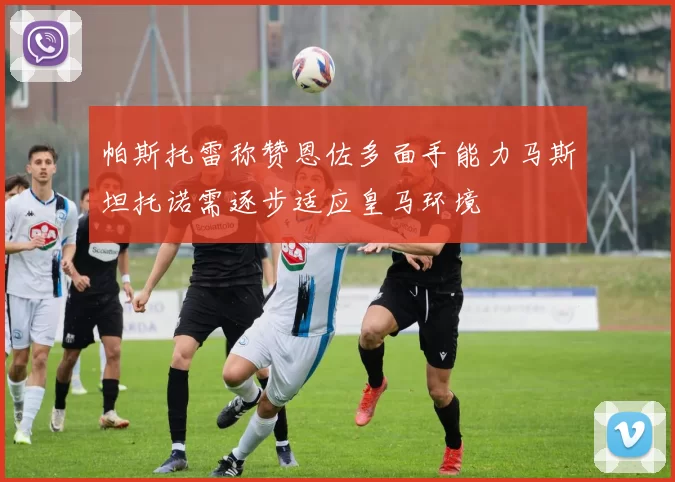 帕斯托雷称赞恩佐多面手能力马斯坦托诺需逐步适应皇马环境